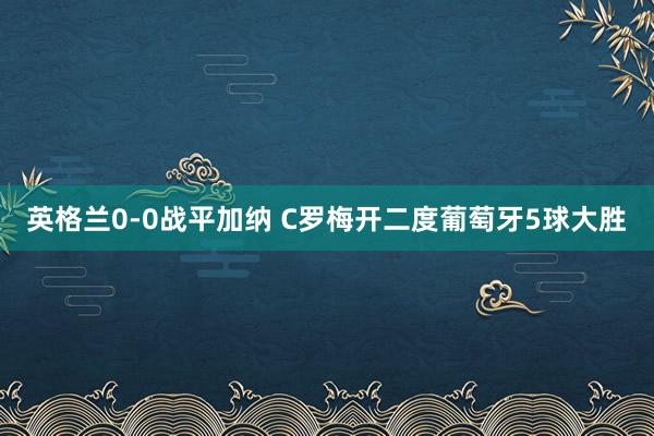 英格兰0-0战平加纳 C罗梅开二度葡萄牙5球大胜