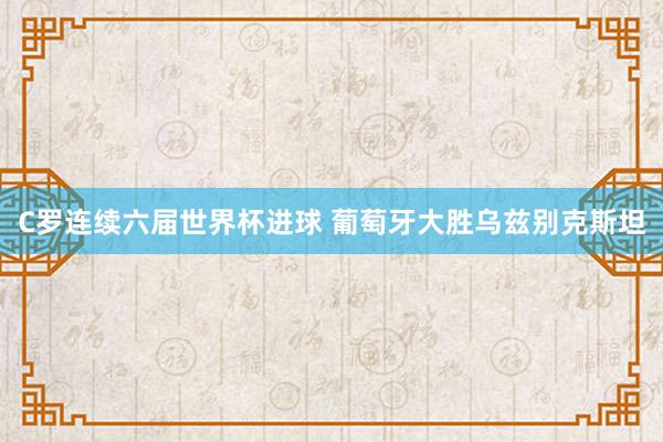 C罗连续六届世界杯进球 葡萄牙大胜乌兹别克斯坦
