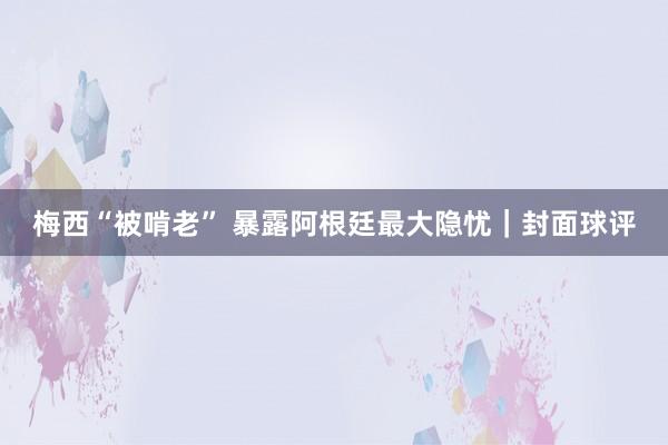 梅西“被啃老” 暴露阿根廷最大隐忧｜封面球评