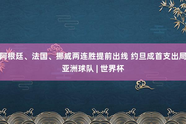 阿根廷、法国、挪威两连胜提前出线 约旦成首支出局亚洲球队 | 世界杯
