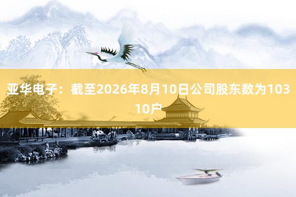 亚华电子：截至2026年8月10日公司股东数为10310户