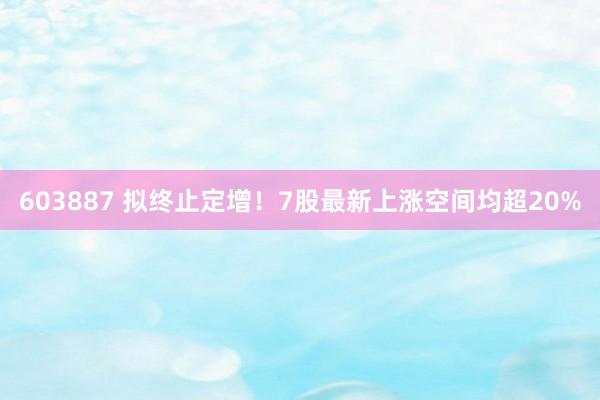 603887 拟终止定增！7股最新上涨空间均超20%