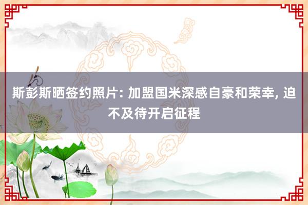 斯彭斯晒签约照片: 加盟国米深感自豪和荣幸, 迫不及待开启征程