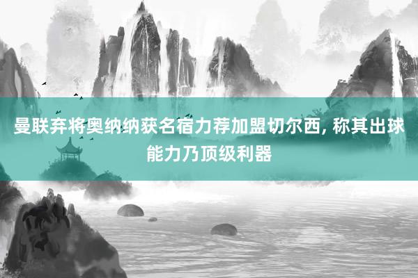 曼联弃将奥纳纳获名宿力荐加盟切尔西, 称其出球能力乃顶级利器