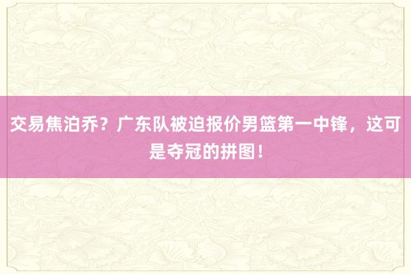 交易焦泊乔？广东队被迫报价男篮第一中锋，这可是夺冠的拼图！