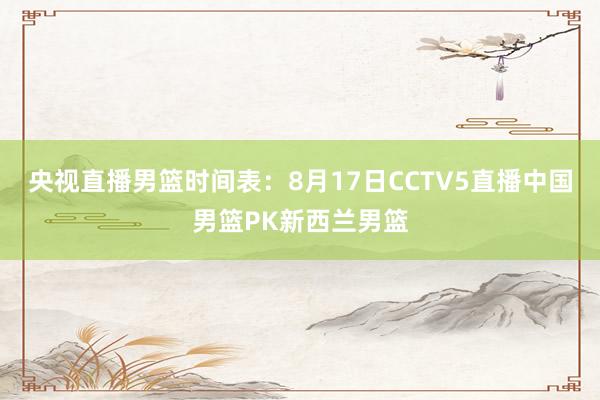 央视直播男篮时间表：8月17日CCTV5直播中国男篮PK新西兰男篮