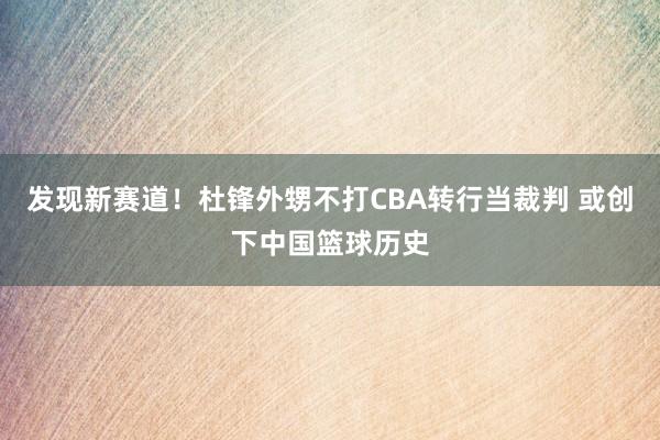 发现新赛道！杜锋外甥不打CBA转行当裁判 或创下中国篮球历史