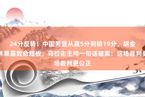 24分反转！中国男篮从赢5分到输19分，胡金秋轮休暴露致命短板，乌拉圭主帅一句话破案：这场裁判更公正