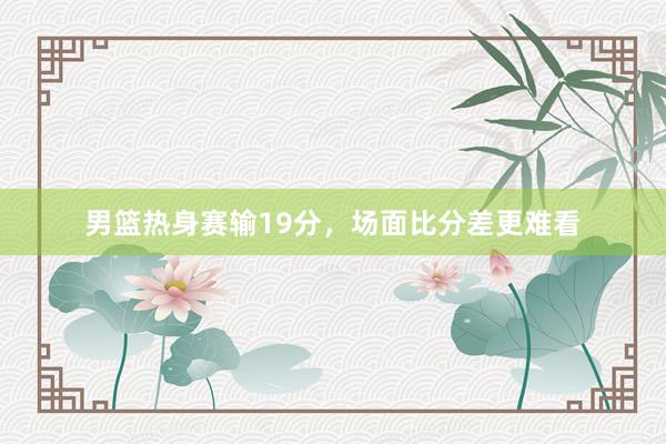 男篮热身赛输19分，场面比分差更难看