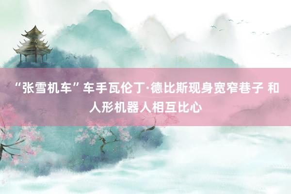 “张雪机车”车手瓦伦丁·德比斯现身宽窄巷子 和人形机器人相互比心