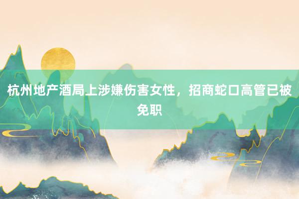 杭州地产酒局上涉嫌伤害女性，招商蛇口高管已被免职