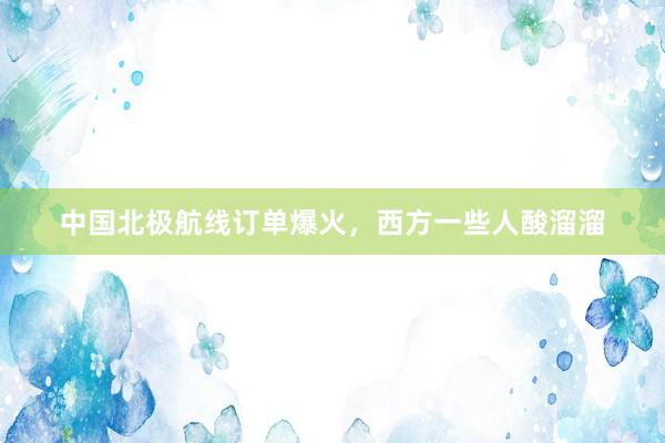 中国北极航线订单爆火，西方一些人酸溜溜