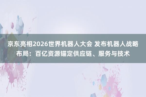 京东亮相2026世界机器人大会 发布机器人战略布局：百亿资源锚定供应链、服务与技术