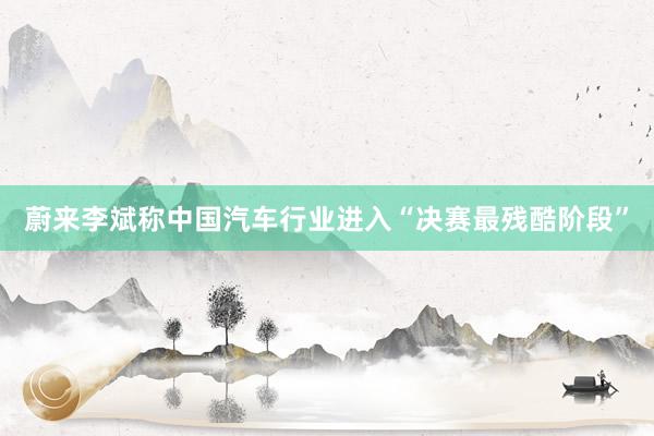 蔚来李斌称中国汽车行业进入“决赛最残酷阶段”