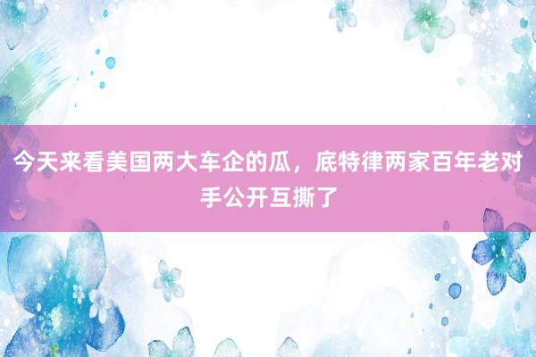 今天来看美国两大车企的瓜，底特律两家百年老对手公开互撕了
