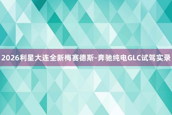 2026利星大连全新梅赛德斯-奔驰纯电GLC试驾实录