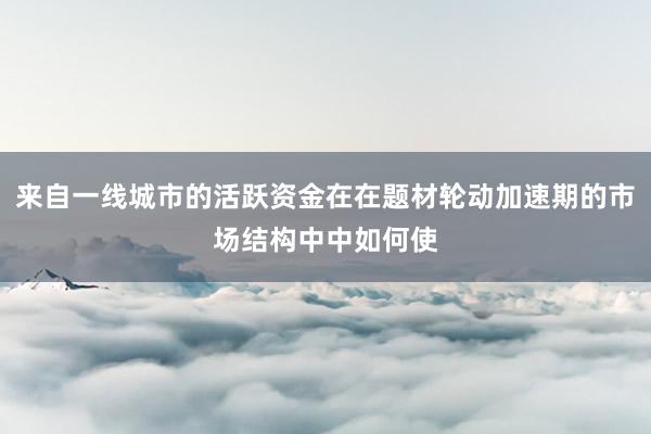 来自一线城市的活跃资金在在题材轮动加速期的市场结构中中如何使