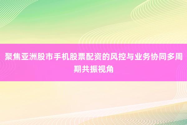 聚焦亚洲股市手机股票配资的风控与业务协同多周期共振视角