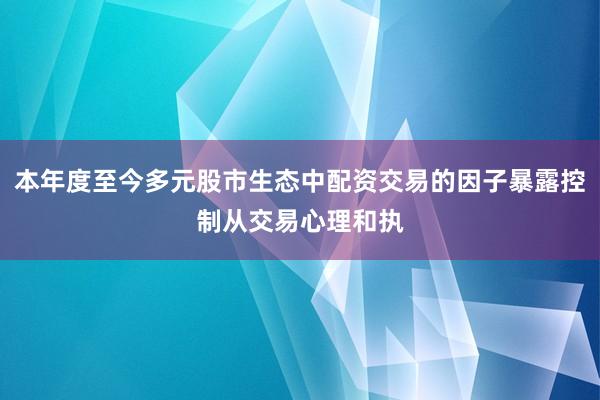 本年度至今多元股市生态中配资交易的因子暴露控制从交易心理和执