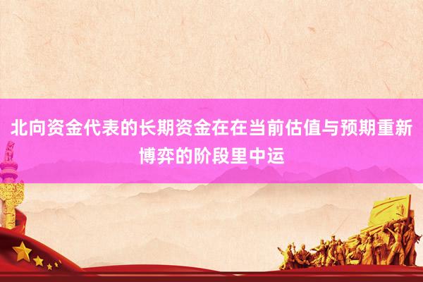 北向资金代表的长期资金在在当前估值与预期重新博弈的阶段里中运