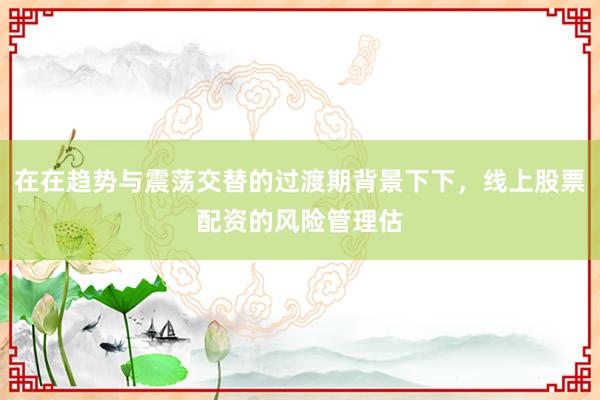 在在趋势与震荡交替的过渡期背景下下，线上股票配资的风险管理估