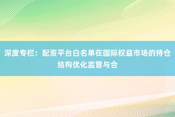 深度专栏：配资平台白名单在国际权益市场的持仓结构优化监管与合