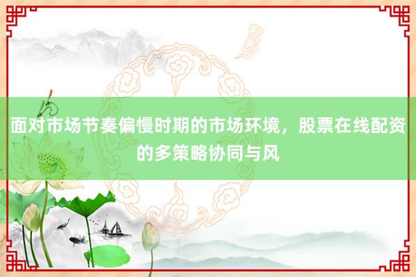面对市场节奏偏慢时期的市场环境，股票在线配资的多策略协同与风