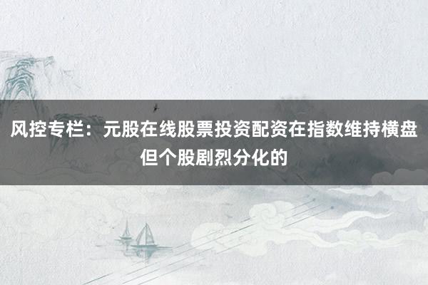 风控专栏：元股在线股票投资配资在指数维持横盘但个股剧烈分化的