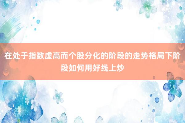 在处于指数虚高而个股分化的阶段的走势格局下阶段如何用好线上炒