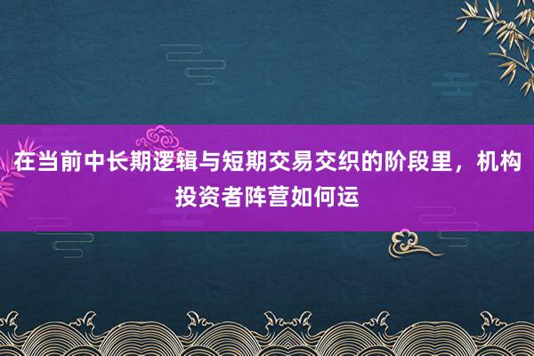 在当前中长期逻辑与短期交易交织的阶段里，机构投资者阵营如何运