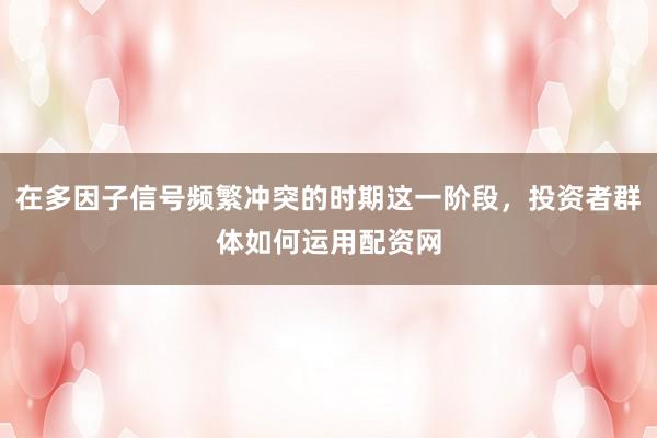 在多因子信号频繁冲突的时期这一阶段，投资者群体如何运用配资网