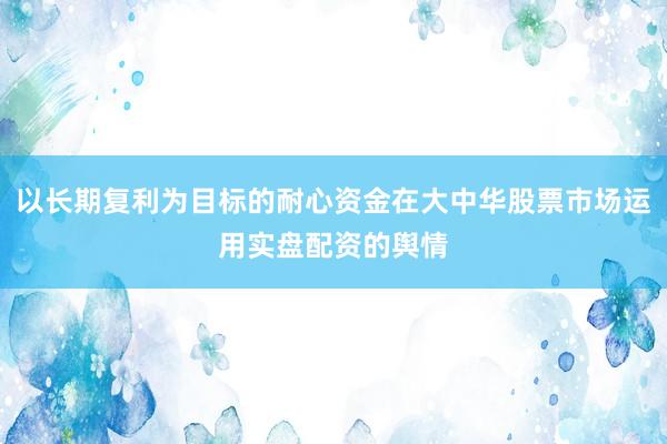 以长期复利为目标的耐心资金在大中华股票市场运用实盘配资的舆情