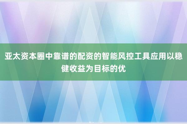 亚太资本圈中靠谱的配资的智能风控工具应用以稳健收益为目标的优