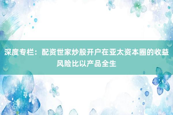 深度专栏：配资世家炒股开户在亚太资本圈的收益风险比以产品全生
