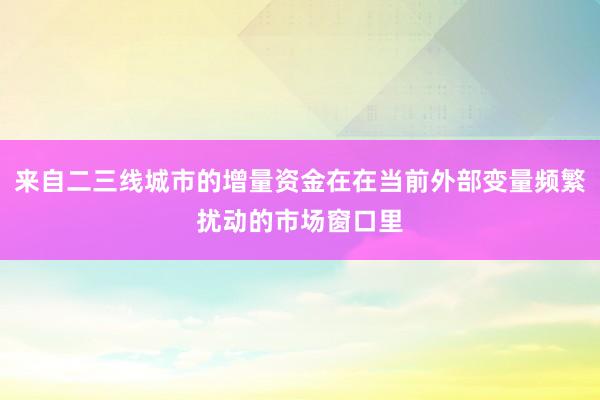 来自二三线城市的增量资金在在当前外部变量频繁扰动的市场窗口里