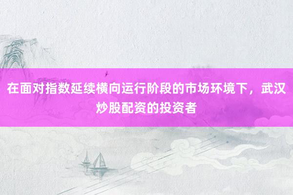 在面对指数延续横向运行阶段的市场环境下，武汉炒股配资的投资者