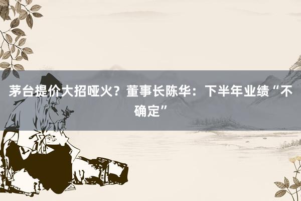 茅台提价大招哑火？董事长陈华：下半年业绩“不确定”