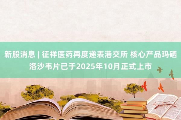 新股消息 | 征祥医药再度递表港交所 核心产品玛硒洛沙韦片已于2025年10月正式上市