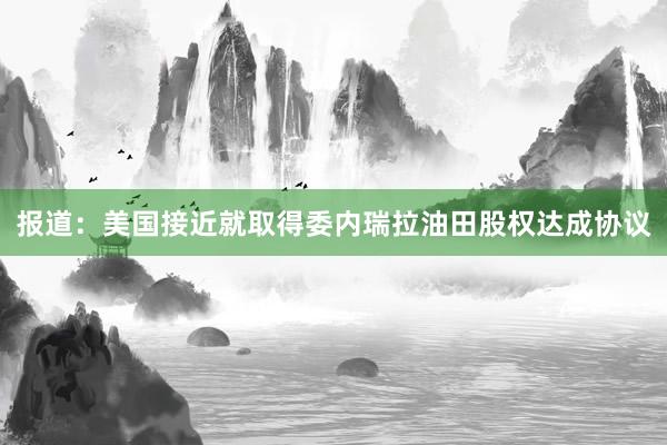 报道：美国接近就取得委内瑞拉油田股权达成协议