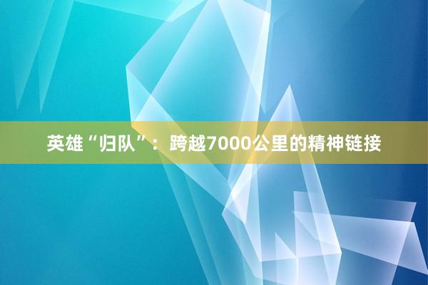 英雄“归队”：跨越7000公里的精神链接