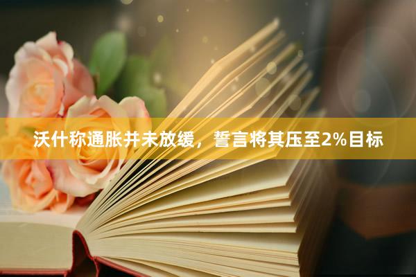 沃什称通胀并未放缓，誓言将其压至2%目标
