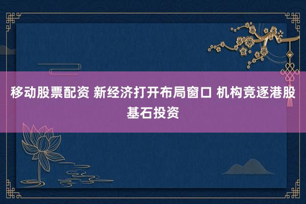 移动股票配资 新经济打开布局窗口 机构竞逐港股基石投资