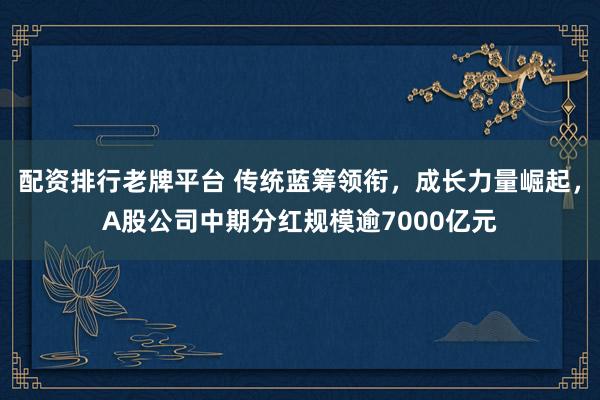 配资排行老牌平台 传统蓝筹领衔，成长力量崛起，A股公司中期分红规模逾7000亿元