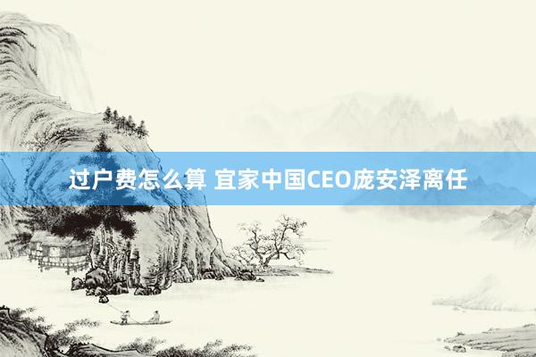 过户费怎么算 宜家中国CEO庞安泽离任