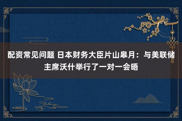 配资常见问题 日本财务大臣片山皋月：与美联储主席沃什举行了一对一会晤