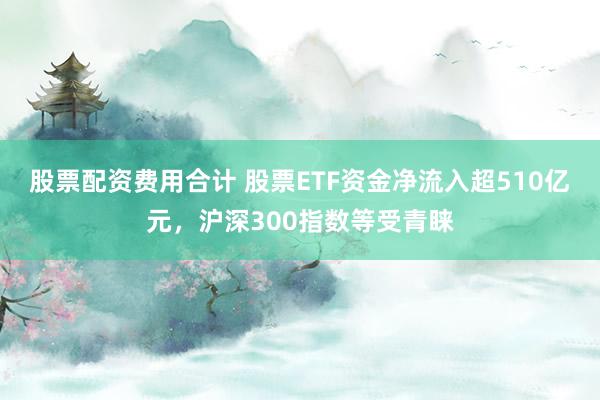 股票配资费用合计 股票ETF资金净流入超510亿元，沪深300指数等受青睐