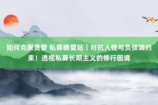 如何克服贪婪 私募瞭望站｜对抗人性与负债端约束！透视私募长期主义的修行困境