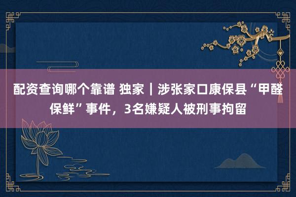 配资查询哪个靠谱 独家｜涉张家口康保县“甲醛保鲜”事件，3名嫌疑人被刑事拘留