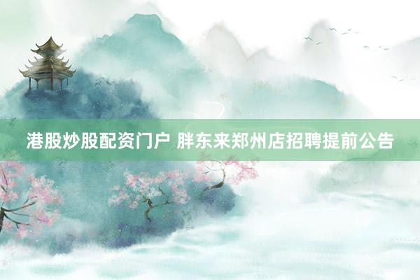 港股炒股配资门户 胖东来郑州店招聘提前公告