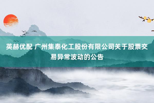 英赫优配 广州集泰化工股份有限公司关于股票交易异常波动的公告